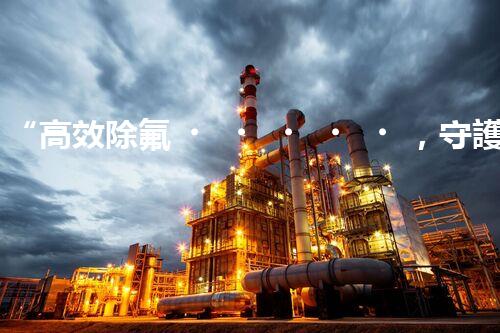 “高效除氟，守護碧水藍天——廢水中氟離子處理新篇章”
